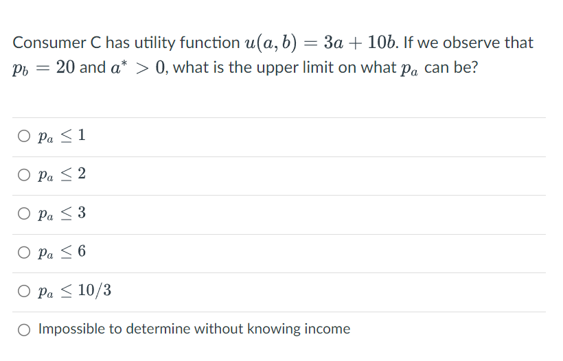 Consumer C has utility function u(a, b) : = 3a + 10b. If we observe that
Pb = 20 and a* > 0, what is the upper limit on what på can be?
O Pa ≤ 1
O Pa ≤ 2
O Pa ≤ 3
O Pa ≤ 6
O Pa ≤ 10/3
O Impossible to determine without knowing income