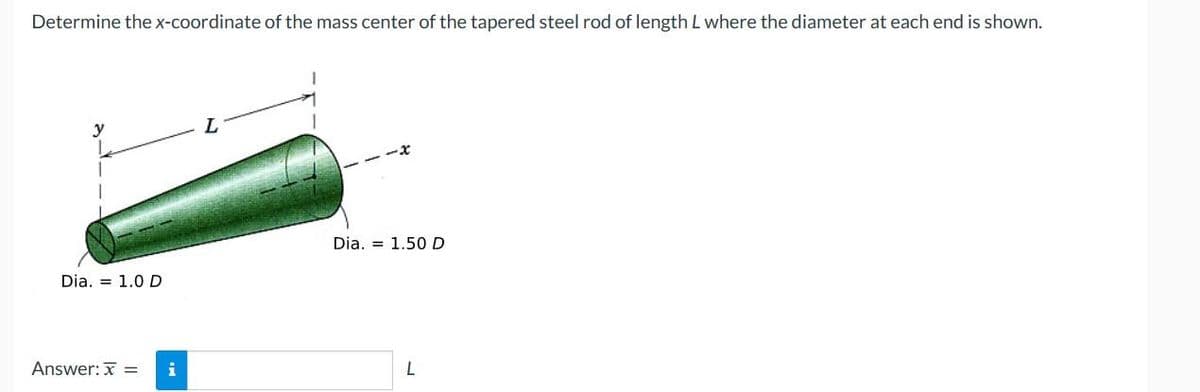 Determine the x-coordinate of the mass center of the tapered steel rod of length L where the diameter at each end is shown.
Dia. = 1.0 D
Answer: x = i
L
Dia. 1.50 D
L