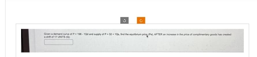 G
Ĉ
Given a demand curve of P 198-10d and supply of P=32+ 10s, find the equilibrium price (Pe), AFTER an increase in the price of complimentary goods has created
a shift of 17 UNITS (Q).