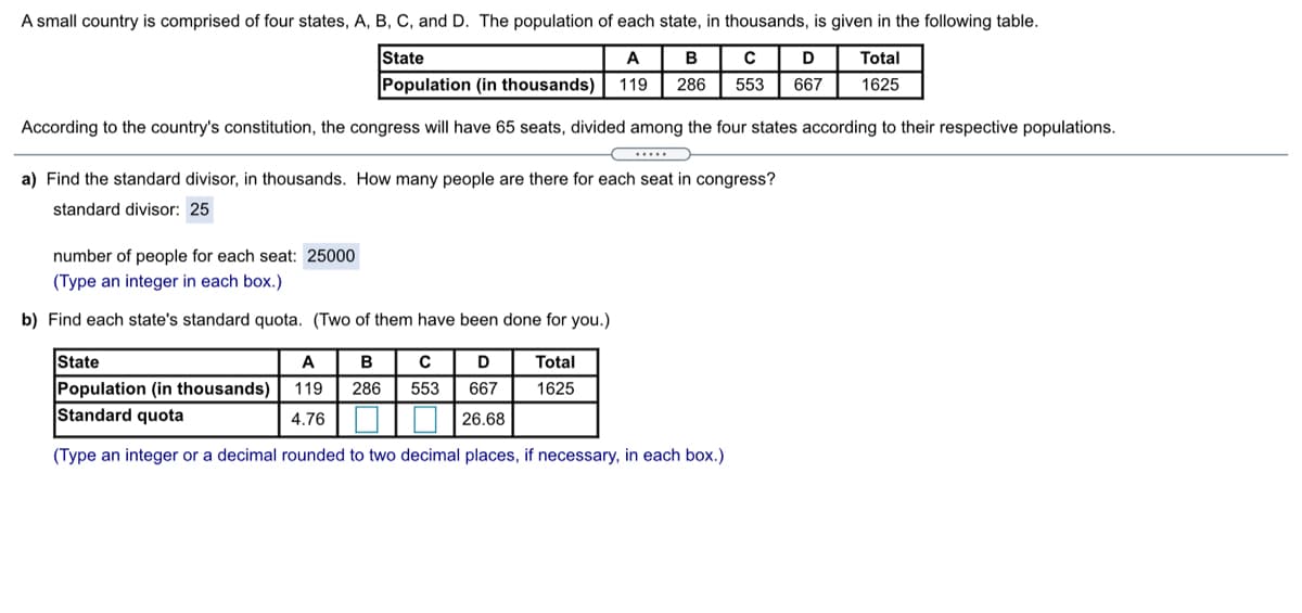 A small country is comprised of four states, A, B, C, and D. The population of each state, in thousands, is given in the following table.
State
Population (in thousands)
A
B
D
Total
119
286
553
667
1625
According to the country's constitution, the congress will have 65 seats, divided among the four states according to their respective populations.
...
a) Find the standard divisor, in thousands. How many people are there for each seat in congress?
standard divisor: 25
number of people for each seat: 25000
(Type an integer in each box.)
b) Find each state's standard quota. (Two of them have been done for you.)
State
A
B
Total
Population (in thousands)
Standard quota
119
286
553
667
1625
4.76
26.68
(Type an integer or a decimal rounded to two decimal places, if necessary, in each box.)
