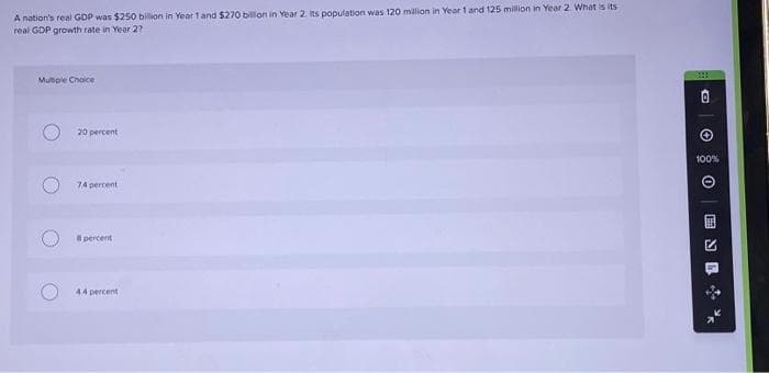 A nation's real GDP was $250 billion in Year 1 and $270 billion in Year 2. its population was 120 million in Year 1 and 125 million in Year 2. What is its
real GDP growth rate in Year 2?
Multiple Choice
20 percent
74 percent
percent
4.4 percent
O
Ⓒ
100%
0
ENI %