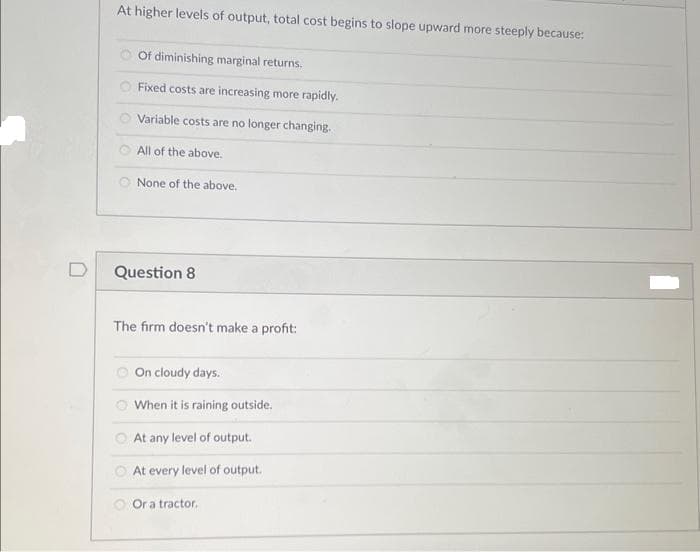 D
At higher levels of output, total cost begins to slope upward more steeply because:
Of diminishing marginal returns.
Fixed costs are increasing more rapidly.
Variable costs are no longer changing.
All of the above.
None of the above.
Question 8
The firm doesn't make a profit:
On cloudy days.
When it is raining outside.
At any level of output.
At every level of output.
Or a tractor.