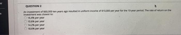 W
S
QUESTION 2
An investment of $60,000 ten years ago resulted in uniform income of $10,000 per year for the 10-year period. The rate of return on the
investment was closest to:
O 16.4% per year
10.6% per year
14.2% per year
18.6% per year