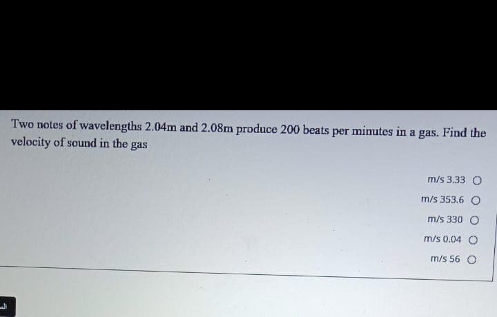 Two notes of wavelengths 2.04m and 2.08m produce 200 beats per minutes in a gas. Find the
velocity of sound in the
gas
m/s 3.33 O
m/s 353.6 O
m/s 330 O
m/s 0.04 O
m/s 56 O
