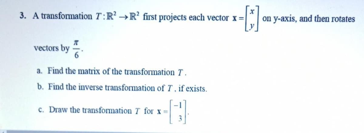 3. A transformation T:R² →R first projects each vector x=
on y-axis, and then rotates
->
vectors by .
a. Find the matrix of the transformation T .
b. Find the inverse transformation of T. if exists.
-1
c. Draw the transformation T for x =
3
