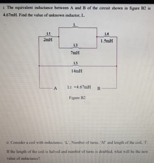 i. The equivalent inductance between A and B of the circuit shown in figure B2 is
4.67mH. Find the value of unknown inductor, L.
L1
L4
2mH
1.5mH
L3
7mH
L5
14mH
A
LT -4.67MH
B
Figure B2
ii. Consider a coil with inductance, L'. Number of turns, 'N' and length of the coil, l".
If the length of the coil is halved and number of turns is doubled, what will be the new
value of inductance?
