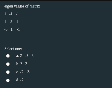 eigen values of matrix
1 -1 -1
1 3 1
-3 1 -1
Select one:
a. 2 -2 3
b. 2 3
с. -2 3
d. -2
