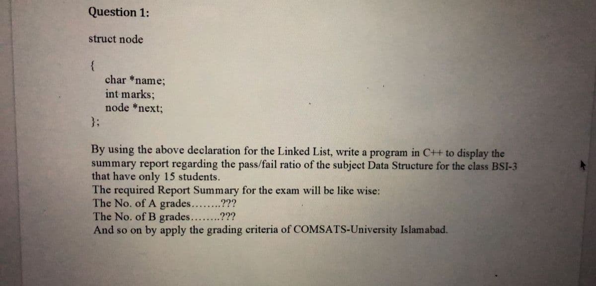 Question 1:
struct node
{
char *name;
int marks;
node *next;
}3;
By using the above declaration for the Linked List, write a program in C++ to display the
summary report regarding the pass/fail ratio of the subject Data Structure for the class BSI-3
that have only 15 students.
The required Report Summary for the exam will be like wise:
The No. of A grades....???
The No. of B grades....???
And so on by apply the grading criteria of COMSATS-University Islamabad.
