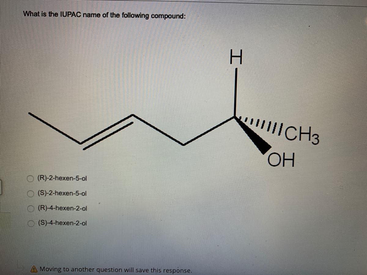 What is the IUPAC name of the following compound:
H.
CH3
HO
(R)-2-hexen-5-ol
(S)-2-hexen-5-ol
(R)-4-hexen-2-ol
(S)-4-hexen-2-ol
A Moving to another question will save this response.
