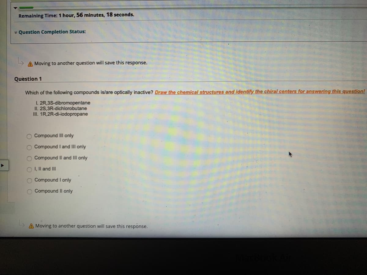 Remaining Time: 1 hour, 56 minutes, 18 seconds.
* Question Completion Status:
A Moving to another question will save this response.
Question 1
Which of the following compounds is/are optically inactive? Draw the chemical structures and identify the chiral centers for answering this question!
1. 2R,3S-dibromopentane
II. 2S,3R-dichlorobutane
III. 1R,2R-di-iodopropane
O Compound III only
O Compound I and Ill only
O Compound II and III only
O I, Il and III
O Compound I only
O Compound Ill only
A Moving to another question will save this response.
