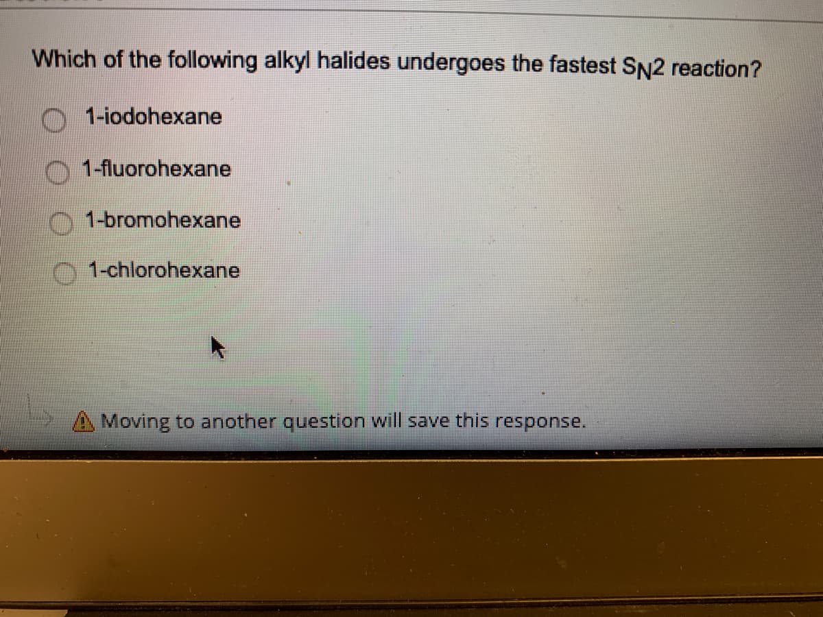 Which of the following alkyl halides undergoes the fastest SN2 reaction?
1-iodohexane
1-fluorohexane
1-bromohexane
1-chlorohexane
Moving to another question will save this response.
