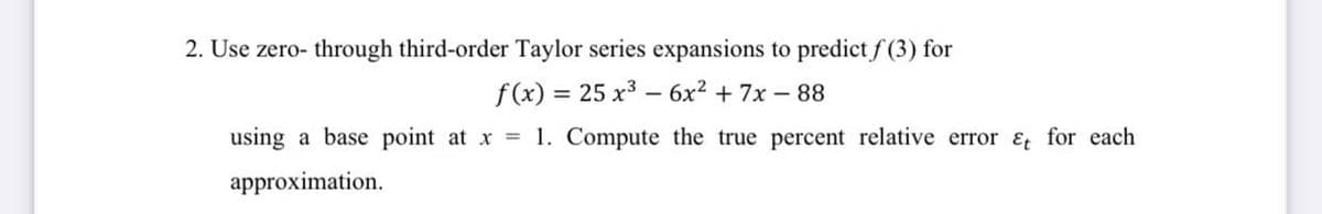 2. Use zero- through third-order Taylor series expansions to predict f (3) for
f(x) = 25 x3 – 6x2 + 7x – 88
using a base point at x 1. Compute the true percent relative error Et for each
approximation.
