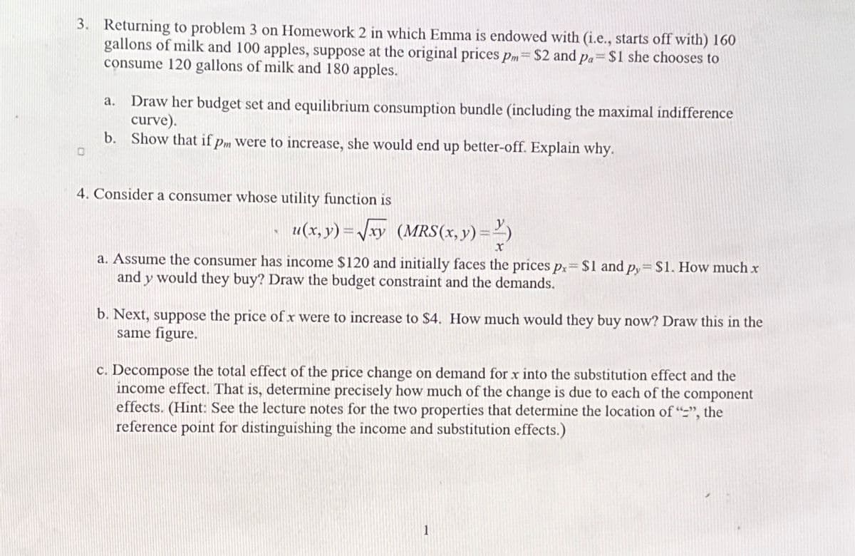 3. Returning to problem 3 on Homework 2 in which Emma is endowed with (i.e., starts off with) 160
gallons of milk and 100 apples, suppose at the original prices pm = $2 and pa= $1 she chooses to
consume 120 gallons of milk and 180 apples.
0
Draw her budget set and equilibrium consumption bundle (including the maximal indifference
curve).
b. Show that if pm were to increase, she would end up better-off. Explain why.
a.
4. Consider a consumer whose utility function is
u(x, y)=√xy (MRS(x, y) =)
X
a. Assume the consumer has income $120 and initially faces the prices px= $1 and py=$1. How much x
and y would they buy? Draw the budget constraint and the demands.
b. Next, suppose the price of x were to increase to $4. How much would they buy now? Draw this in the
same figure.
c. Decompose the total effect of the price change on demand for x into the substitution effect and the
income effect. That is, determine precisely how much of the change is due to each of the component
effects. (Hint: See the lecture notes for the two properties that determine the location of "-", the
reference point for distinguishing the income and substitution effects.)
1