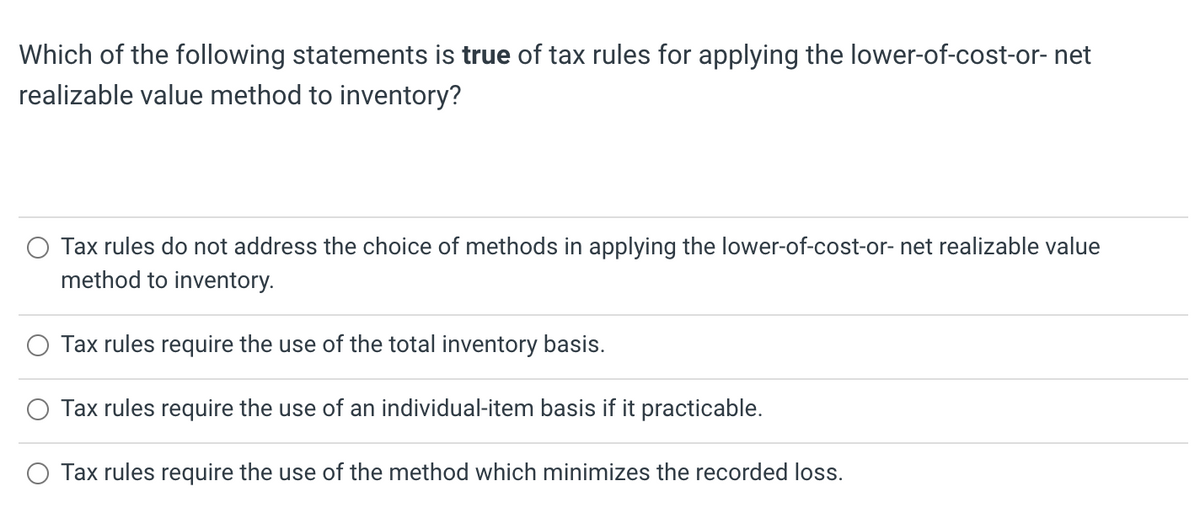 Which of the following statements is true of tax rules for applying the lower-of-cost-or- net
realizable value method to inventory?
Tax rules do not address the choice of methods in applying the lower-of-cost-or- net realizable value
method to inventory.
Tax rules require the use of the total inventory basis.
Tax rules require the use of an individual-item basis if it practicable.
O Tax rules require the use of the method which minimizes the recorded loss.