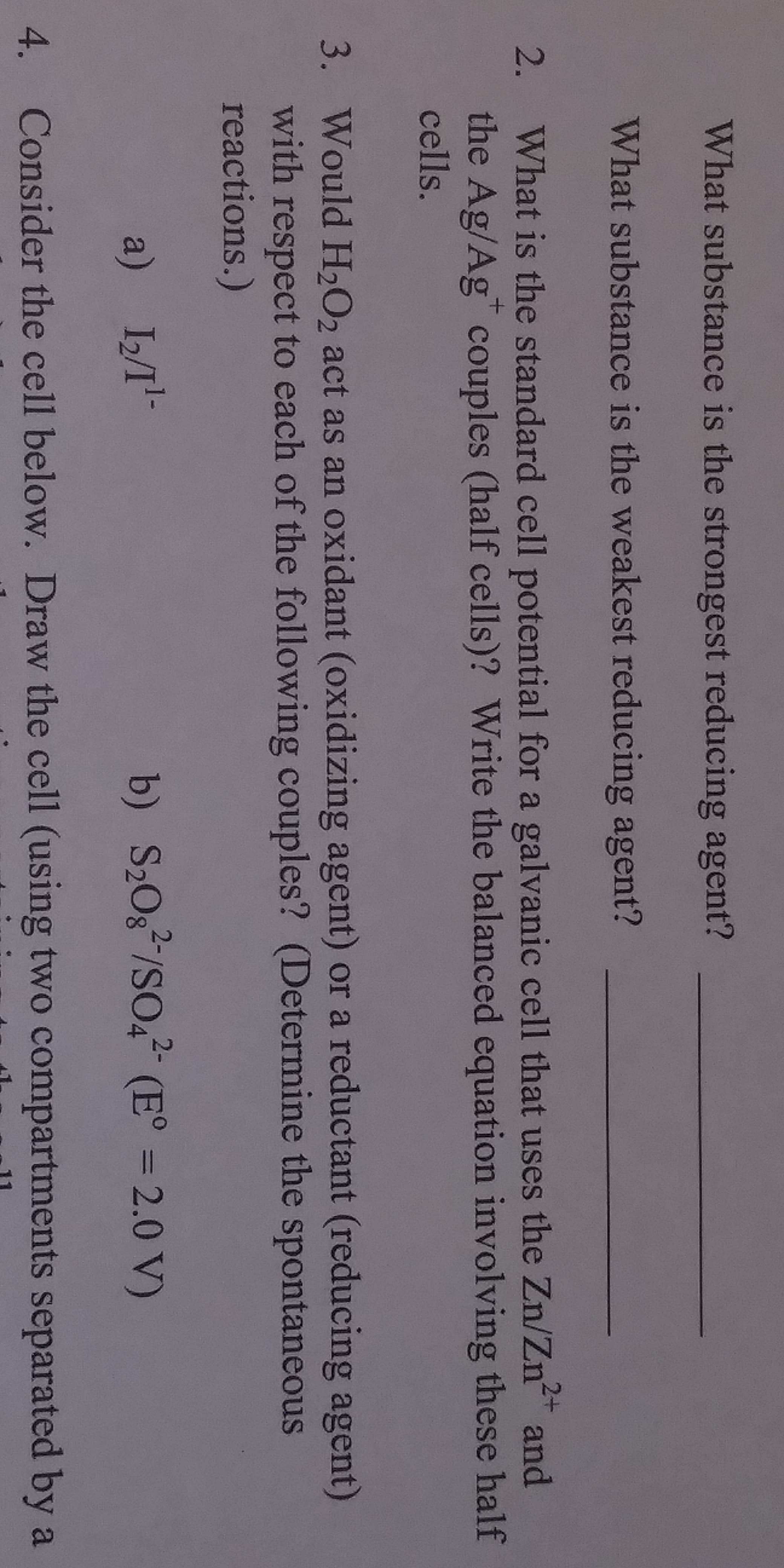 What substance is the strongest reducing agent?
What substance is the weakest reducing agent?
What is the standard cell potential for a galvanic cell that uses the Zn/Zn2+ and
the Ag/Ag" couples (half cells)? Write the balanced equation involving these half
cells.
2.
3.
Would H202 act as an oxidant (oxidizing agent) or a reductant (reducing agent)
with respect to each of the following couples? (Determine the spontaneous
reactions.)
a) I2T
4.
Consider the cell below. Draw the cell (using two compartments separated by a
