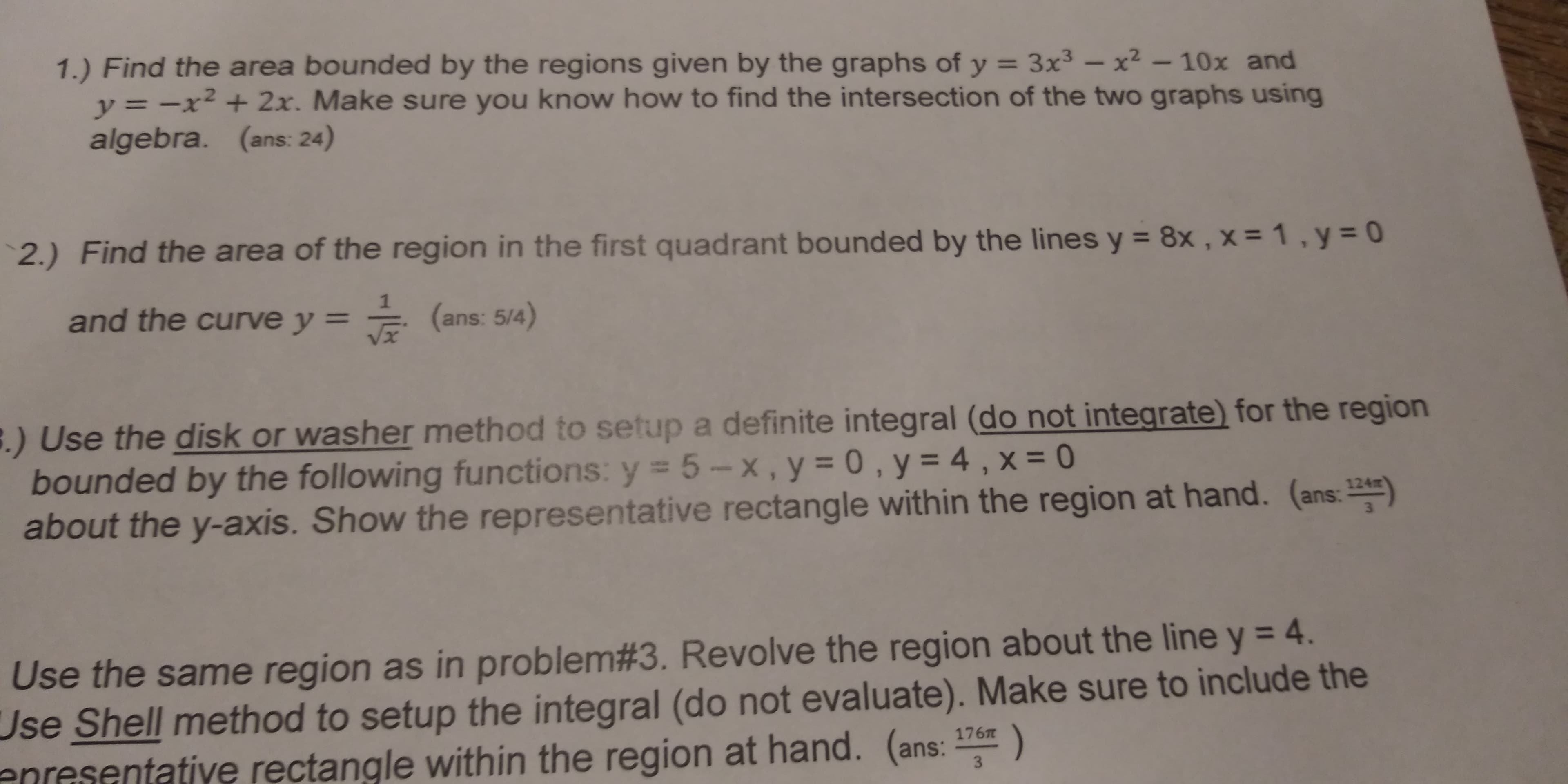 1.) Find the area bounded by the regions given by the graphs of y 3x2-10x and
y x2+2x. Make sure you know how to find the intersection of the two graphs using
algebra. (ans: 24)
2.) Find the area of the region in the first quadrant bounded by the lines y 8x, x 1,y
and the curve y
(ans: 5/a)
.) Use the disk or washer method to setup a definite integral (do not integrate) for the region
bounded by the following functions: ys 5-х, y-0 , y-4 ,X-0
about the y-axis. Show the representative rectangle within the region at hand. (ans:
Use the same region as in problem#3. Revolve the region about the line y-4.
Use Shell method to setup the integral (do not evaluate). Make sure to include the
enresentative rectangle within the region at hand. (ans: )
