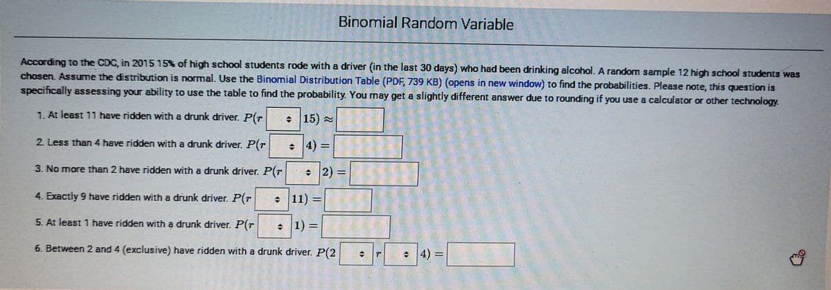 Binomial Random Variable
According to the CDC, in 2015 15% of high school students rode with a driver (in the last 30 days) who had been drinking alcohol. A random sample 12 high school students was
chosen. Assume the distribution is normal. Use the Binomial Distribution Table (PDF, 739 KB) (opens in new window) to find the probabilities. Please note, this question is
specifically assessing your ability to use the table to find the probability. You may get a slightly different answer due to rounding if you use a calculator or other technology
1. At least 11 have ridden with a drunk driver. P(r
+ 15)
2 Less than 4 have ridden with a drunk driver. P(T
4) =
3. No more than 2 have ridden with a drunk driver. P(T
+ 2) =
4. Exactly 9 have ridden with a drunk driver. P(r
• 11)
%3D
5. At least 1 have ridden with a drunk driver. P(r
• 1) =
%3D
6. Between 2 and 4 (exclusive) have ridden with a drunk driver. P(2
•
4)% =
