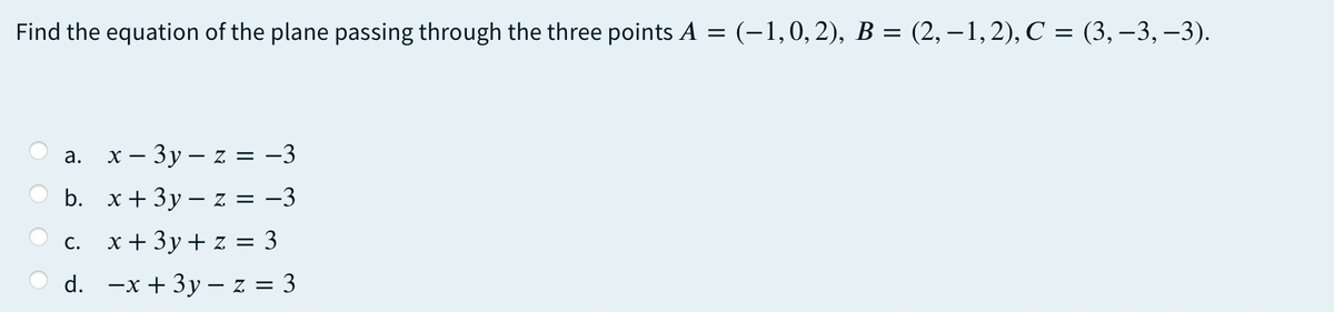 Find the equation of the plane passing through the three points A = (-1,0,2), B = (2, – 1,2), C = (3,–3, –3).
х — Зу—z %3D -3
а.
b. x+ 3y – z = -3
С.
x + 3y+ z = 3
d. —x + 3у — z%3D3
