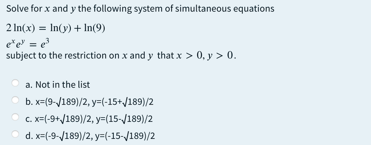 Solve for x and y the following system of simultaneous equations
2 In(x) = In(y) + In(9)
e*ev = e3
subject to the restriction on x and y that x > 0, y > 0.
a. Not in the list
b. x=(9-/189)/2, y=(-15+/189)/2
C. x=(-9+/189)/2, y=(15-/189)/2
d. x=(-9-/189)/2, y=(-15-/189)/2
