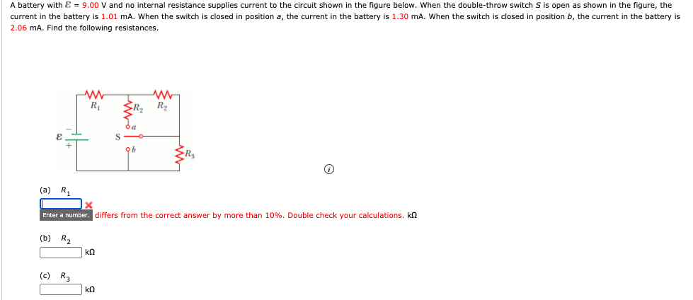A battery with Ɛ = 9.00 V and no internal resistance supplies current to the circuit shown in the figure below. When the double-throw switch S is open as shown in the figure, the
current in the battery is 1.01 mA. When the switch is closed in position a, the current in the battery is 1.30 mA. When the switch is closed in position b, the current in the battery is
2.06 mA. Find the following resistances.
R
(a) R,
Enter a number. differs from the correct answer by more than 10%. Double check your calculations. kn
(b) R,
(c) R3
kΩ
