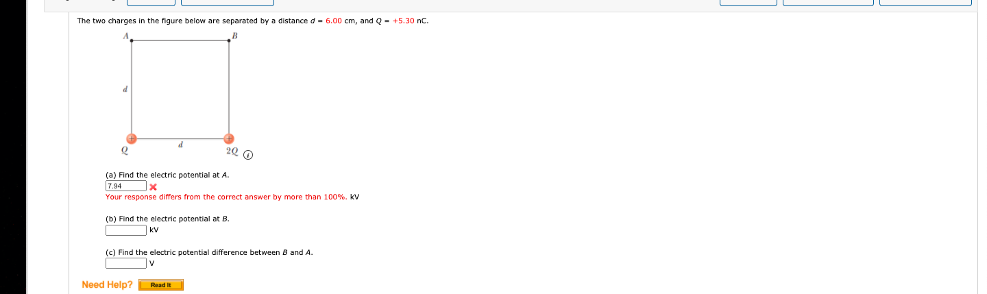 The two charges in the figure below are separated by a distance d= 6.00 cm, and Q = +5.30 nC.
(a) Find the electric potential at A.
7.94
Your response differs from the correct answer by more than 100%. kV
(b) Find the electric potential at B.
kV
(c) Find the electric potential difference between
and A.
Need Help?
Read It
