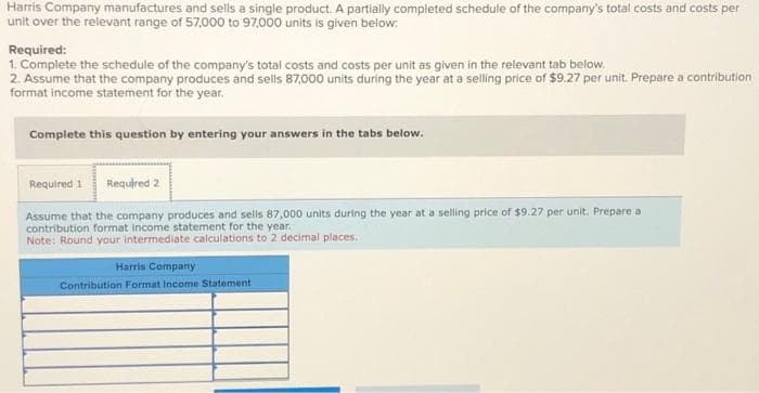 Harris Company manufactures and sells a single product. A partially completed schedule of the company's total costs and costs per
unit over the relevant range of 57,000 to 97,000 units is given below:
Required:
1. Complete the schedule of the company's total costs and costs per unit as given in the relevant tab below.
2. Assume that the company produces and sells 87,000 units during the year at a selling price of $9.27 per unit. Prepare a contribution
format income statement for the year.
Complete this question by entering your answers in the tabs below.
Required 1 Required 2
Assume that the company produces and sells 87,000 units during the year at a selling price of $9.27 per unit. Prepare a
contribution format income statement for the year..
Note: Round your intermediate calculations to 2 decimal places.
Harris Company
Contribution Format Income Statement