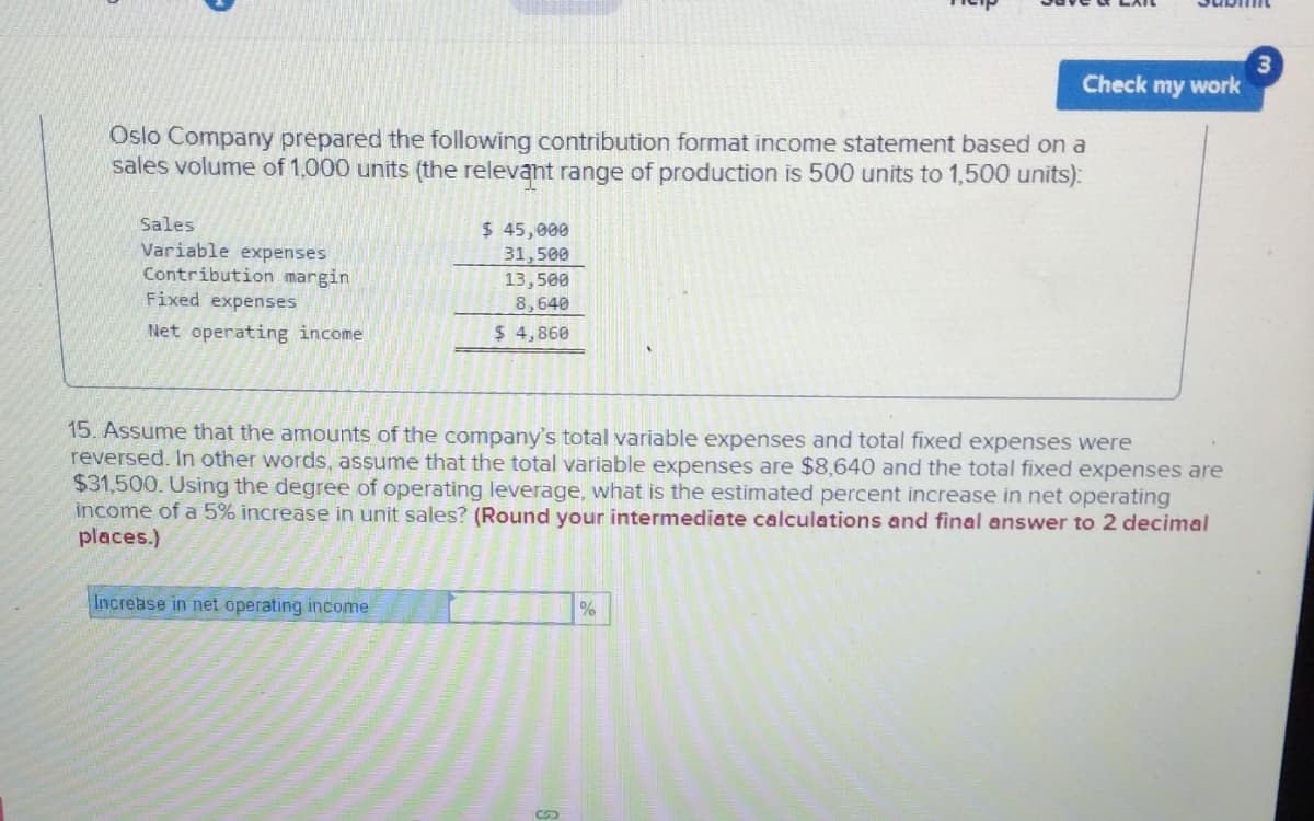 Oslo Company prepared the following contribution format income statement based on a
sales volume of 1,000 units (the relevant range of production is 500 units to 1,500 units):
Sales
Variable expenses
Contribution margin
Fixed expenses
Net operating income
$ 45,000
31,500
13,500
8,640
$ 4,860
Increase in net operating income
subm
Check my work
15. Assume that the amounts of the company's total variable expenses and total fixed expenses were
reversed. In other words, assume that the total variable expenses are $8,640 and the total fixed expenses are
$31,500. Using the degree of operating leverage, what is the estimated percent increase in net operating
income of a 5% increase in unit sales? (Round your intermediate calculations and final answer to 2 decimal
places.)
%
3
200