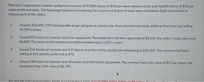 Sheridan Corporation's charter authorized issuance of 97,000 shares of $10 par value common stock and 46,800 shares of $50 par
value preferred stock. The following transactions involving the issuance of shares of stock were completed. Each transaction is
independent of the others.
1.
2.
3.
4.
Issued a $10,500, 10% bond payable at par and gave as a bonus one share of preferred stock, which at that time was selling
for $99 a share.
Issued 450 shares of common stock for equipment. The equipment had been appraised at $6,600; the seller's book value was
$6,800. The most recent market price of the common stock is $17 a share.
Issued 254 shares of common and 127 shares of preferred for a lump sum amounting to $10,900. The common had been
selling at $15 and the preferred at $70.
Issued 190 shares of common and 48 shares of preferred for equipment. The common had a fair value of $17 per share; the
equipment has a fair value of $6,700.
Record the transactions listed ahnue in inurnal entry form /liet all dahit antolar hafaen di