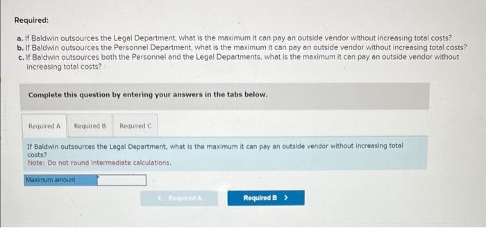 Required:
a. If Baldwin outsources the Legal Department, what is the maximum it can pay an outside vendor without increasing total costs?
b. If Baldwin outsources the Personnel Department, what is the maximum it can pay an outside vendor without increasing total costs?
c. If Baldwin outsources both the Personnel and the Legal Departments, what is the maximum it can pay an outside vendor without
increasing total costs?
Complete this question by entering your answers in the tabs below.
Required A Required B
Required C
If Baldwin outsources the Legal Department, what is the maximum it can pay an outside vendor without increasing total
costs?
Note: Do not round intermediate calculations.
Maximum amount
< Required A
Required B >