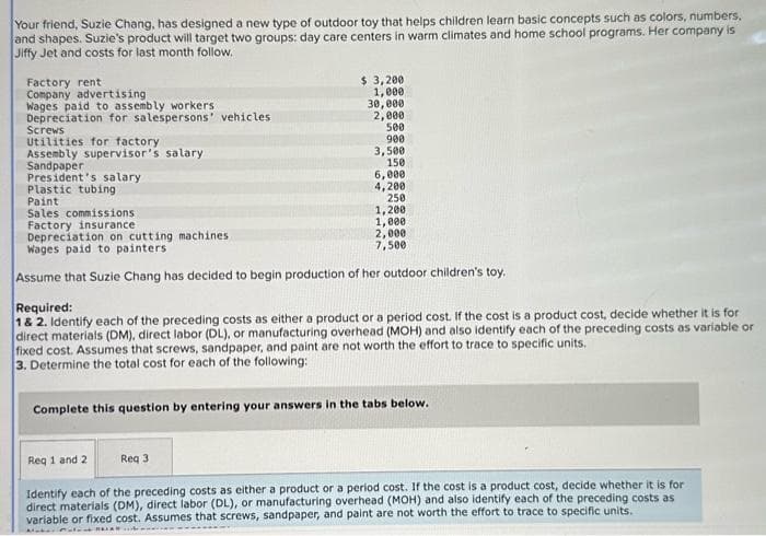 Your friend, Suzie Chang, has designed a new type of outdoor toy that helps children learn basic concepts such as colors, numbers,
and shapes. Suzie's product will target two groups: day care centers in warm climates and home school programs. Her company is
Jiffy Jet and costs for last month follow.
Factory rent
Company advertising
Wages paid to assembly workers
Depreciation for salespersons' vehicles
Screws
Utilities for factory
Assembly supervisor's salary
Sandpaper
President's salary
Plastic tubing
Paint
Sales commissions
$ 3,200
1,000
30,000
2,000
500
900
Req 1 and 2
3,500
150
Req 3
6,000
4,200
250
Factory insurance i
Depreciation on cutting machines.
Wages paid to painters
Assume that Suzie Chang has decided to begin production of her outdoor children's toy.
1,200
1,000
2,000
7,500
Required:
1 & 2. Identify each of the preceding costs as either a product or a period cost. If the cost is a product cost, decide whether it is for
direct materials (DM), direct labor (DL), or manufacturing overhead (MOH) and also identify each of the preceding costs as variable or
fixed cost. Assumes that screws, sandpaper, and paint are not worth the effort to trace to specific units.
3. Determine the total cost for each of the following:
Complete this question by entering your answers in the tabs below.
Identify each of the preceding costs as either a product or a period cost. If the cost is a product cost, decide whether it is for
direct materials (DM), direct labor (DL), or manufacturing overhead (MOH) and also identify each of the preceding costs as
variable or fixed cost. Assumes that screws, sandpaper, and paint are not worth the effort to trace to specific units.
Maker
CHALAR