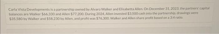 Carla Vista Developments is a partnership owned by Alvaro Walker and Elisabetta Allen. On December 31, 2023, the partners' capital
balances are Walker $66,330 and Allen $77,200. During 2024, Allen invested $3,500 cash into the partnership, drawings were
$35.580 by Walker and $58,230 by Allen, and profit was $76,300. Walker and Allen share profit based on a 3:4 ratio.