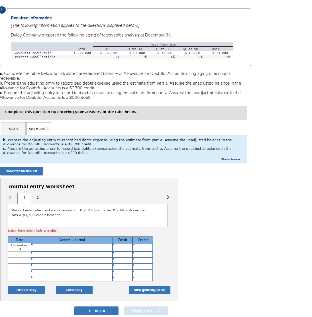 Required information
[The following information applies to the questions displayed below.]
Daley Company prepared the following aging of receivables analysis at December 31.
Days Past Due
31 to 60
$ 37,000
Accounts receivable
Percent uncollectible
Req A
Complete this question by entering your answers in the tabs below.
Req B and C
View transaction list
<
a. Complete the table below to calculate the estimated balance of Allowance for Doubtful Accounts using aging of accounts
receivable.
b. Prepare the adjusting entry to record bad debts expense using the estimate from part a. Assume the unadjusted balance in the
Allowance for Doubtful Accounts is a $3,700 credit.
Total
$575,000
c. Prepare the adjusting entry to record bad debts expense using the estimate from part a. Assume the unadjusted balance in the
Allowance for Doubtful Accounts is a $200 debit.
Journal entry worksheet
1
2
Date
December
31
0
$ 397,000
b. Prepare the adjusting entry to record bad debts expense using the estimate from part a. Assume the unadjusted balance in the
Allowance for Doubtful Accounts is a $3,700 credit.
Note: Enter debits before credits.
c. Prepare the adjusting entry to record bad debts expense using the estimate from part a. Assume the unadjusted balance in the
Allowance for Doubtful Accounts is a $200 debit.
2%
Record entry
1 to 30
$ 91,000
Record estimated bad debts assuming that Allowance for Doubtful Accounts
has a $3,700 credit balance.
General Journal
Clear entry
3%
< Req A
Debit
6%
61 to 90
$ 19,000
8%
Credit
Over 90
$ 31,000
11%
View general journal
Req B and C >
Show less