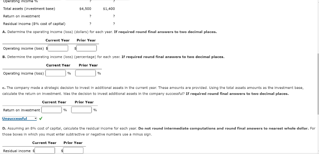 Operating income %
Total assets (investment base)
Return on investment
Residual Income (8% cost of capital)
A. Determine the operating Income (loss)
Current Year
Operating income (loss) $
B. Determine the operating income (loss)
Current Year
Operating income (loss)
Return on investment
Unsuccessful
✓
Residual income $
%
%
$4,500
?
?
?
(dollars) for each year. If required round final answers to two decimal places.
Prior Year
c. The company made a strategic decision to invest in additional assets in the current year. These amounts are provided. Using the total assets amounts as the investment base,
calculate the return on investment. Was the decision to invest additional assets in the company successful? If required round final answers to two decimal places.
Current Year Prior Year
?
$1,400
(percentage) for each year. If required round final answers to two decimal places.
Prior Year
%
%
D. Assuming an 8% cost of capital, calculate the residual income for each year. Do not round intermediate computations and round final answers to nearest whole dollar. For
those boxes in which you must enter subtractive or negative numbers use a minus sign.
Current Year Prior Year