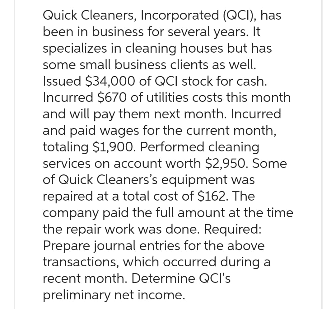 Quick Cleaners, Incorporated (QCI), has
been in business for several years. It
specializes in cleaning houses but has
some small business clients as well.
Issued $34,000 of QCI stock for cash.
Incurred $670 of utilities costs this month
and will pay them next month. Incurred
and paid wages for the current month,
totaling $1,900. Performed cleaning
services on account worth $2,950. Some
of Quick Cleaners's equipment was
repaired at a total cost of $162. The
company paid the full amount at the time
the repair work was done. Required:
Prepare journal entries for the above
transactions, which occurred during a
recent month. Determine QCI's
preliminary net income.