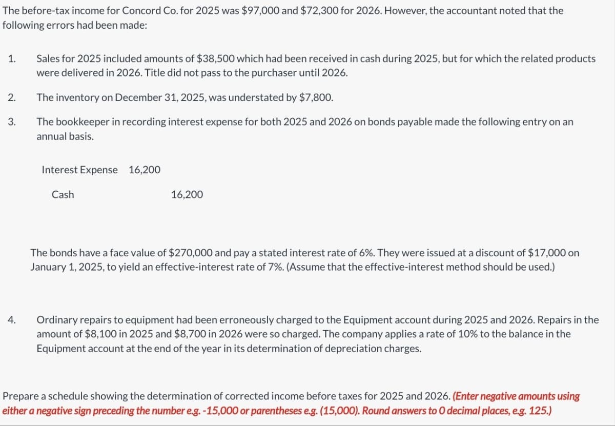 The before-tax income for Concord Co. for 2025 was $97,000 and $72,300 for 2026. However, the accountant noted that the
following errors had been made:
1.
2.
3.
4.
Sales for 2025 included amounts of $38,500 which had been received in cash during 2025, but for which the related products
were delivered in 2026. Title did not pass to the purchaser until 2026.
The inventory on December 31, 2025, was understated by $7,800.
The bookkeeper in recording interest expense for both 2025 and 2026 on bonds payable made the following entry on an
annual basis.
Interest Expense 16,200
Cash
16,200
The bonds have a face value of $270,000 and pay a stated interest rate of 6%. They were issued at a discount of $17,000 on
January 1, 2025, to yield an effective-interest rate of 7%. (Assume that the effective-interest method should be used.)
Ordinary repairs to equipment had been erroneously charged to the Equipment account during 2025 and 2026. Repairs in the
amount of $8,100 in 2025 and $8,700 in 2026 were so charged. The company applies a rate of 10% to the balance in the
Equipment account at the end of the year in its determination of depreciation charges.
Prepare a schedule showing the determination of corrected income before taxes for 2025 and 2026. (Enter negative amounts using
either a negative sign preceding the number e.g. -15,000 or parentheses e.g. (15,000). Round answers to O decimal places, e.g. 125.)