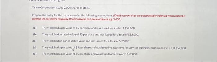 Osage Corporation issued 2,000 shares of stock.
Prepare the entry for the issuance under the following assumptions. (Credit account titles are automatically indented when amount is
entered. Do not indent manually. Round answers to O decimal places, eg. 5,650)
(a)
(b)
(c)
(d)
(e)
The stock had a par value of $5 per share and was issued for a total of $52,000.
The stock had a stated value of $5 per share and was issued for a total of $52,000.
The stock had no par or stated value and was issued for a total of $52,000.
The stock had a par value of $5 per share and was issued to attorneys for services during incorporation valued at $52,000.
The stock had a par value of $5 per share and was issued for land worth $52,000.