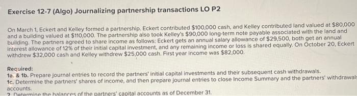 Exercise 12-7 (Algo) Journalizing partnership transactions LO P2
On March 1, Eckert and Kelley formed a partnership. Eckert contributed $100,000 cash, and Kelley contributed land valued at $80,000
and a building valued at $110,000. The partnership also took Kelley's $90,000 long-term note payable associated with the land and
building. The partners agreed to share income as follows: Eckert gets an annual salary allowance of $29,500, both get an annual
interest allowance of 12% of their initial capital investment, and any remaining income or loss is shared equally. On October 20, Eckert
withdrew $32,000 cash and Kelley withdrew $25,000 cash. First year income was $82,000.
Required:
1a. & 1b. Prepare journal entries to record the partners' initial capital investments and their subsequent cash withdrawals.
1c. Determine the partners' shares of income, and then prepare journal entries to close Income Summary and the partners' withdrawals
accounts.
? Determine the balances of the partners' capital accounts as of December 31.