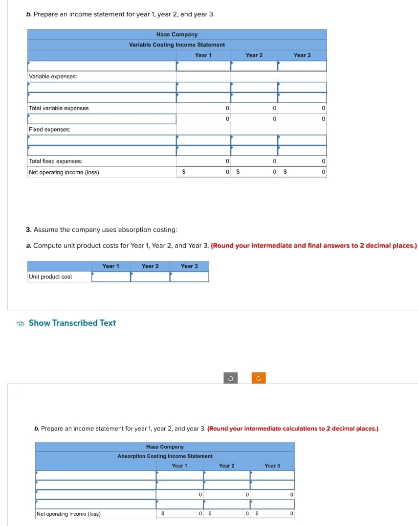 b. Prepare an income statement for year 1, year 2, and year 3.
Variable expenses:
Total variable expenses
Fixed expenses:
Total fixed expenses:
Net operating income (loss)
Unit product cost
Year 1
Show Transcribed Text
Haas Company
Variable Costing Income Statement
Year 1
Net operating income (loss)
Year 2
$
Year 3
S
Haas Company
Absorption Costing Income Statement
Year 1
0
3. Assume the company uses absorption costing:
a. Compute unit product costs for Year 1, Year 2, and Year 3. (Round your intermediate and final answers to 2 decimal places.)
0
0
0 $
0
0 $
Year 2
Year 2
b. Prepare an income statement for year 1, year 2, and year 3. (Round your intermediate calculations to 2 decimal places.)
0
0
0
0
0
0 $
$
Year 3
Year 3
0
0
0
0
0
0