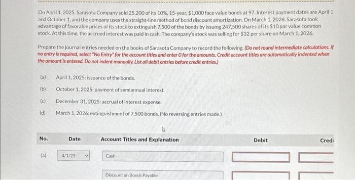 On April 1, 2025, Sarasota Company sold 25,200 of its 10%, 15-year, $1,000 face value bonds at 97. Interest payment dates are April 1
and October 1, and the company uses the straight-line method of bond discount amortization. On March 1, 2026, Sarasota took
advantage of favorable prices of its stock to extinguish 7,500 of the bonds by issuing 247,500 shares of its $10 par value common
stock. At this time, the accrued interest was paid in cash. The company's stock was selling for $32 per share on March 1, 2026.
Prepare the journal entries needed on the books of Sarasota Company to record the following. (Do not round intermediate calculations. If
no entry is required, select "No Entry" for the account titles and enter O for the amounts. Credit account titles are automatically indented when
the amount is entered. Do not indent manually. List all debit entries before credit entries.)
(a)
(b)
O
(d)
No.
(a)
April 1, 2025: issuance of the bonds.
October 1, 2025: payment of semiannual interest.
December 31, 2025: accrual of interest expense.
March 1, 2026: extinguishment of 7,500 bonds. (No reversing entries made.)
Date
4/1/25 V
Account Titles and Explanation
Cash
Discount on Bonds Payable
Debit
Credi
=