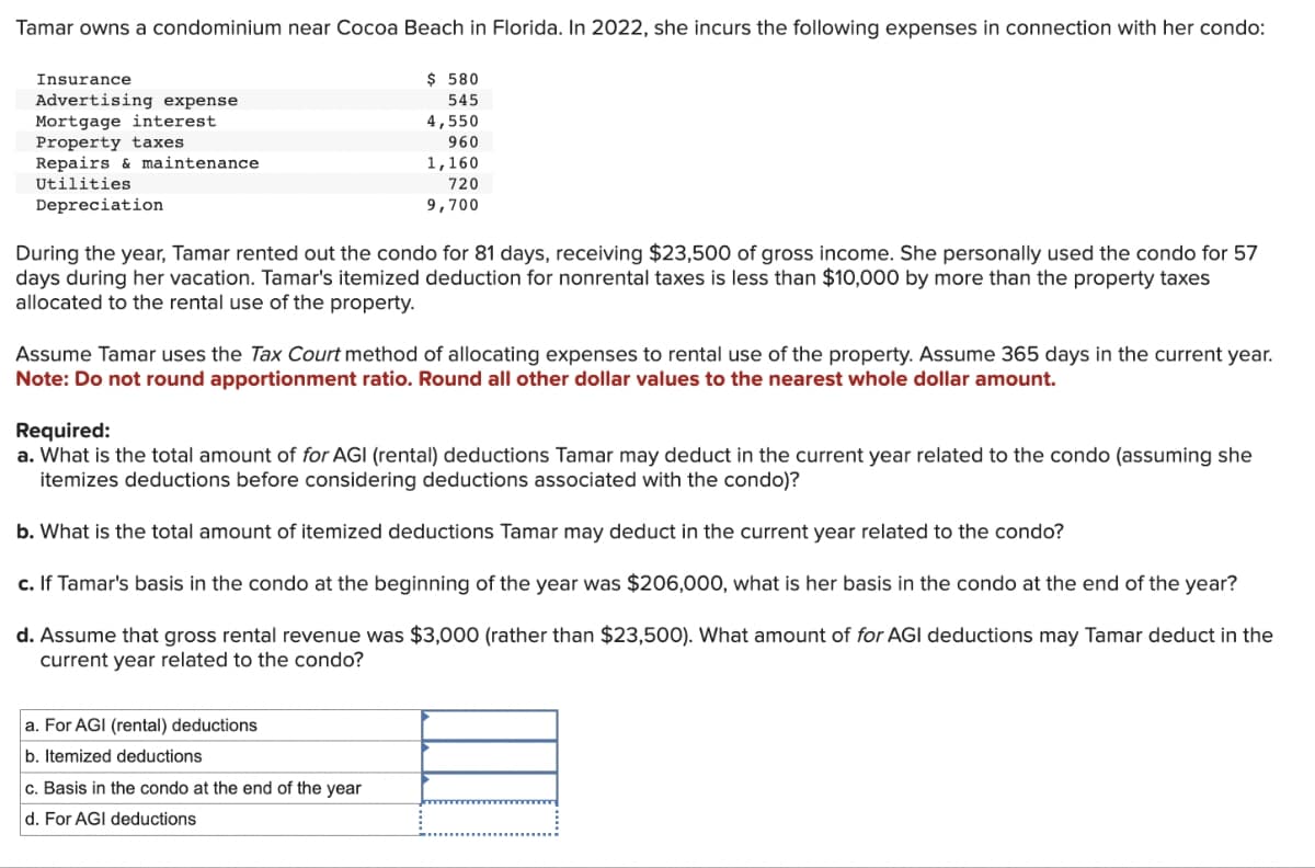 Tamar owns a condominium near Cocoa Beach in Florida. In 2022, she incurs the following expenses in connection with her condo:
Insurance
Advertising expense
Mortgage interest
Property taxes
Repairs & maintenance
Utilities
Depreciation
$ 580
545
4,550
960
1,160
720
9,700
During the year, Tamar rented out the condo for 81 days, receiving $23,500 of gross income. She personally used the condo for 57
days during her vacation. Tamar's itemized deduction for nonrental taxes is less than $10,000 by more than the property taxes
allocated to the rental use of the property.
Assume Tamar uses the Tax Court method of allocating expenses to rental use of the property. Assume 365 days in the current year.
Note: Do not round apportionment ratio. Round all other dollar values to the nearest whole dollar amount.
Required:
a. What is the total amount of for AGI (rental) deductions Tamar may deduct in the current year related to the condo (assuming she
itemizes deductions before considering deductions associated with the condo)?
b. What is the total amount of itemized deductions Tamar may deduct in the current year related to the condo?
c. If Tamar's basis in the condo at the beginning of the year was $206,000, what is her basis in the condo at the end of the year?
d. Assume that gross rental revenue was $3,000 (rather than $23,500). What amount of for AGI deductions may Tamar deduct in the
current year related to the condo?
a. For AGI (rental) deductions
b. Itemized deductions
c. Basis in the condo at the end of the year
d. For AGI deductions