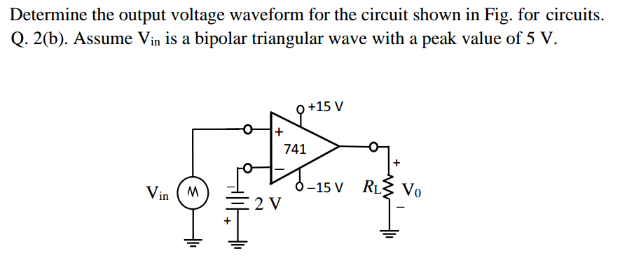 Determine the output voltage waveform for the circuit shown in Fig. for circuits.
Q. 2(b). Assume Vin is a bipolar triangular wave with a peak value of 5 V.
+15 V
741
Vin ( M
5–15 V RL3 Vo
E2 V
