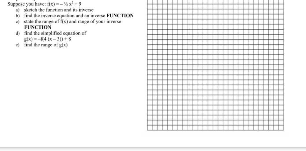 Suppose you have: f(x) =- ½ x² +9
a) sketch the function and its inverse
b) find the inverse equation and an inverse FUNCTION
c) state the range of f(x) and range of your inverse
FUNCTION
d) find the simplified equation of
g(x) = -f(4 (x – 3)) + 8
e) find the range of g(x)
