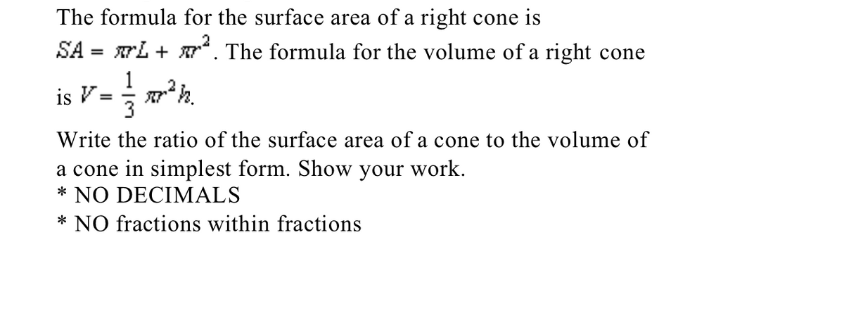 The formula for the surface area of a right cone is
SA = rL + r. The formula for the volume of a right cone
1
is V:
3
Write the ratio of the surface area of a cone to the volume of
a cone in simplest form. Show your work.
* NO DECIMALS
* NO fractions within fractions
