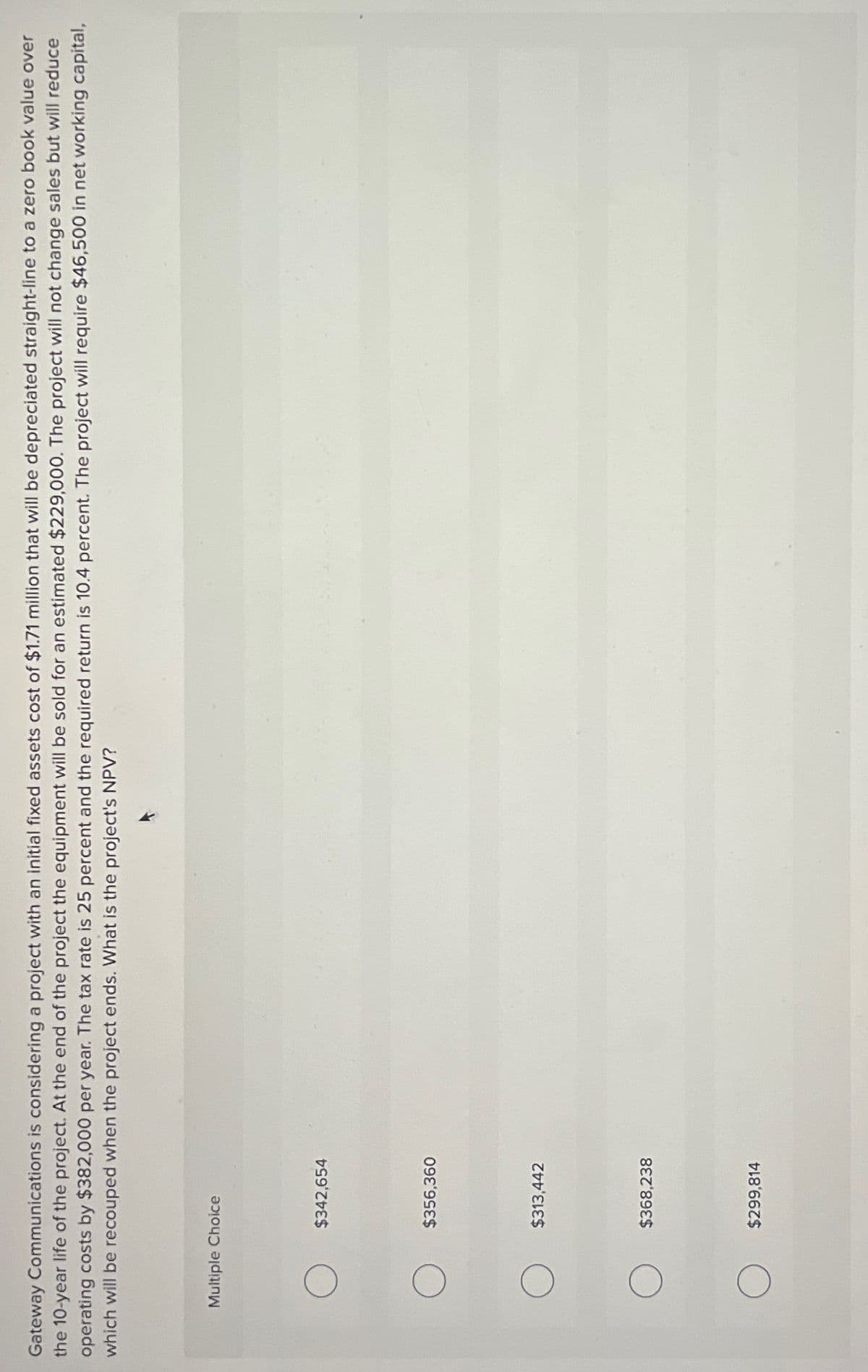 Gateway Communications is considering a project with an initial fixed assets cost of $1.71 million that will be depreciated straight-line to a zero book value over
the 10-year life of the project. At the end of the project the equipment will be sold for an estimated $229,000. The project will not change sales but will reduce
operating costs by $382,000 per year. The tax rate is 25 percent and the required return is 10.4 percent. The project will require $46,500 in net working capital,
which will be recouped when the project ends. What is the project's NPV?
Multiple Choice
$342,654
$356,360
$313,442
$368,238
$299,814
