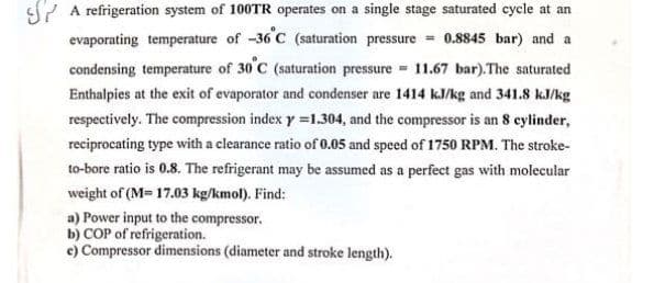 SY A refrigeration system of 100TR operates on a single stage saturated cycle at an
evaporating temperature of -36 C (saturation pressure = 0.8845 bar) and a
condensing temperature of 30'C (saturation pressure 11.67 bar).The saturated
Enthalpies at the exit of evaporator and condenser are 1414 k.J/kg and 341.8 kJ/kg
respectively. The compression index y =1.304, and the compressor is an 8 cylinder,
reciprocating type with a clearance ratio of 0.05 and speed of 1750 RPM. The stroke-
to-bore ratio is 0.8. The refrigerant may be assumed as a perfect gas with molecular
weight of (M= 17.03 kg/kmol). Find:
a) Power input to the compressor.
b) COP of refrigeration.
e) Compressor dimensions (diameter and stroke length).
