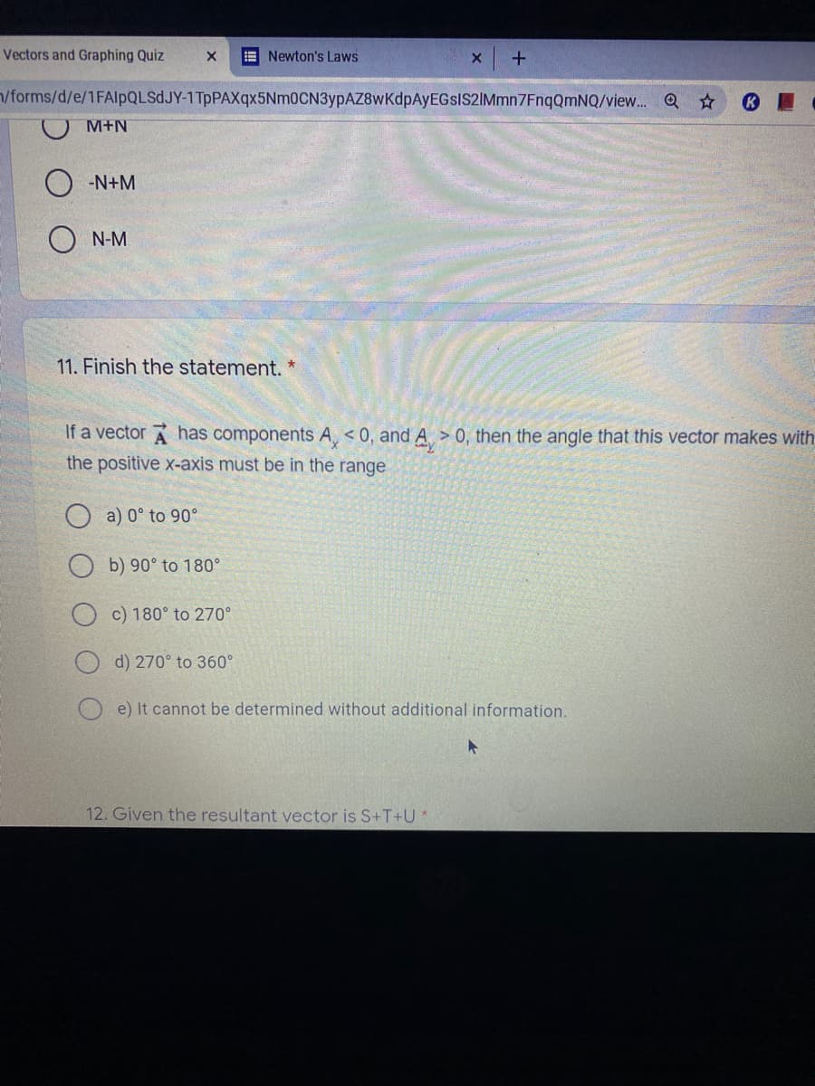 Vectors and Graphing Quiz
E Newton's Laws
/forms/d/e/1FAlpQLSdJY-1TpPAXqx5Nm0CN3ypAZ8wKdpAyEGsIS2IMmn7EnqQmNQ/view... Q☆
M+N
-N+M
N-M
11. Finish the statement. *
If a vector A has components A, < 0, and A > 0, then the angle that this vector makes with
the positive x-axis must be in the range
a) 0° to 90°
b) 90° to 180°
c) 180° to 270°
d) 270° to 360°
e) It cannot be determined without additional information.
12. Given the resultant vector is S+T+U*
