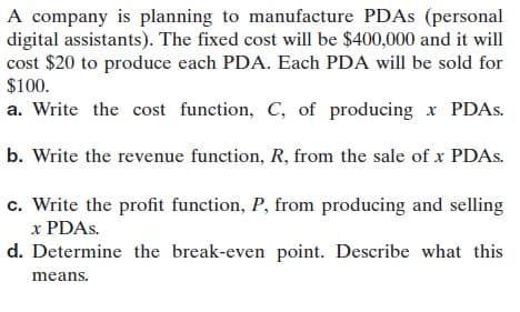 A company is planning to manufacture PDAS (personal
digital assistants). The fixed cost will be $400,000 and it will
cost $20 to produce each PDA. Each PDA will be sold for
$100.
a. Write the cost function, C, of producing x PDAS.
b. Write the revenue function, R, from the sale of x PDAS.
c. Write the profit function, P, from producing and selling
x PDAS.
d. Determine the break-even point. Describe what this
means.
