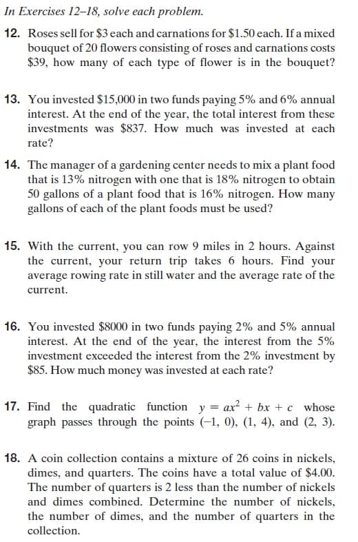 In Exercises 12-18, solve each problem.
12. Roses sell for $3 each and carnations for $1.50 each. If a mixed
bouquet of 20 flowers consisting of roses and carnations costs
$39, how many of each type of flower is in the bouquet?
13. You invested $15,000 in two funds paying 5% and 6% annual
interest. At the end of the year, the total interest from these
investments was $837. How much was invested at each
rate?
14. The manager of a gardening center needs to mix a plant food
that is 13% nitrogen with one that is 18% nitrogen to obtain
50 gallons of a plant food that is 16% nitrogen. How many
gallons of each of the plant foods must be used?
15. With the current, you can row 9 miles in 2 hours. Against
the current, your return trip takes 6 hours. Find your
average rowing rate in still water and the average rate of the
current.
16. You invested $8000 in two funds paying 2% and 5% annual
interest. At the end of the year, the interest from the 5%
investment exceeded the interest from the 2% investment by
$85. How much money was invested at each rate?
17. Find the quadratic function y = ax + bx + c whose
graph passes through the points (-1, 0), (1, 4), and (2, 3).
18. A coin collection contains a mixture of 26 coins in nickels,
dimes, and quarters. The coins have a total value of $4.00.
The number of quarters is 2 less than the number of nickels
and dimes combined. Determine the number of nickels,
the number of dimes, and the number of quarters in the
collection.
