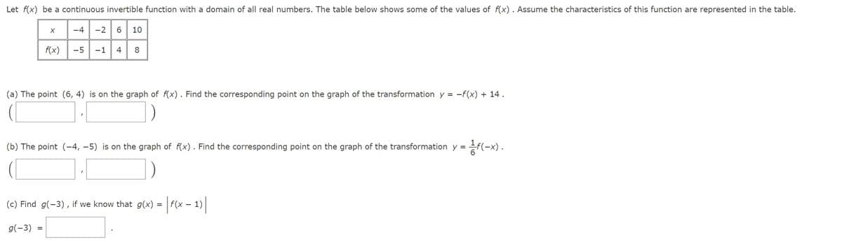 Let f(x) be a continuous invertible function with a domain of all real numbers. The table below shows some of the values of f(x). Assume the characteristics of this function are represented in the table.
-4 -2 6 10
X
f(x)
-5 -1 4 8
(a) The point (6, 4) is on the graph of f(x). Find the corresponding point on the graph of the transformation y = -f(x) + 14.
1.1
=
(b) The point (-4,-5) is on the graph of f(x). Find the corresponding point on the graph of the transformation y = = f(-x).
(c) Find g(-3), if we know that g(x) = |f(x − 1)
|
g(-3)