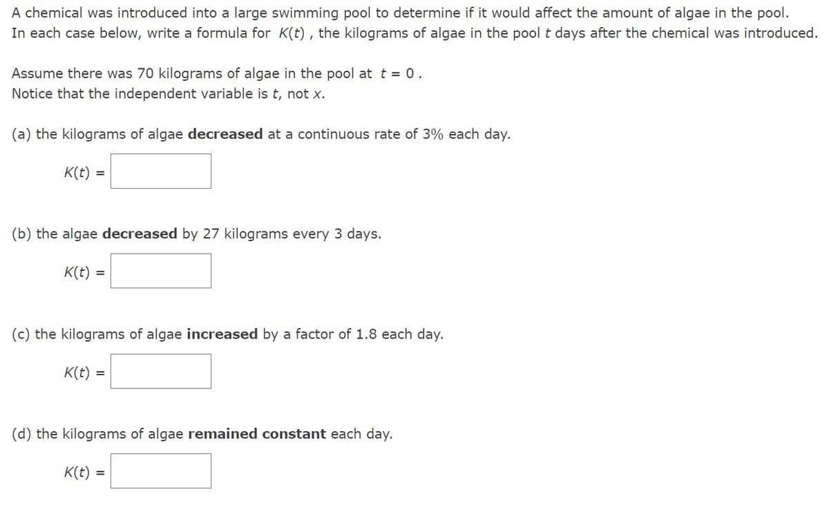 A chemical was introduced into a large swimming pool to determine if it would affect the amount of algae in the pool.
In each case below, write a formula for K(t), the kilograms of algae in the pool t days after the chemical was introduced.
Assume there was 70 kilograms of algae in the pool at t = 0.
Notice that the independent variable is t, not x.
(a) the kilograms of algae decreased at a continuous rate of 3% each day.
K(t)
=
(b) the algae decreased by 27 kilograms every 3 days.
K(t) =
(c) the kilograms of algae increased by a factor of 1.8 each day.
K(t) =
(d) the kilograms of algae remained constant each day.
K(t)
=